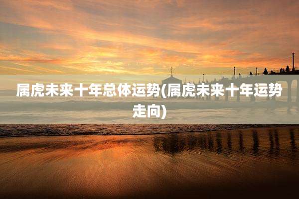 属虎未来十年总体运势(属虎未来十年运势走向)