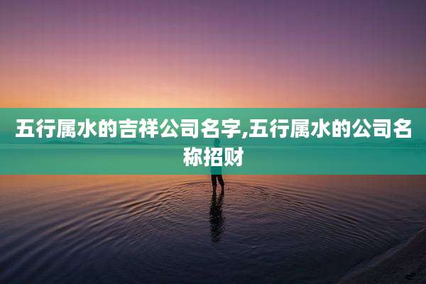 五行属水的吉祥公司名字,五行属水的公司名称招财