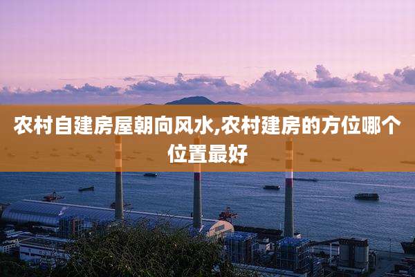 农村自建房屋朝向风水,农村建房的方位哪个位置最好