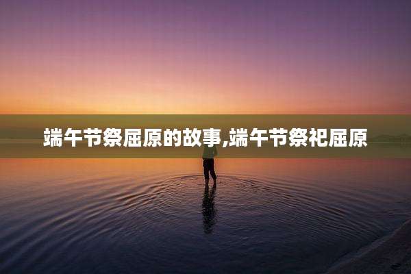 端午节祭屈原的故事,端午节祭祀屈原