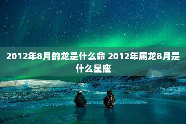 2012年8月的龙是什么命 2012年属龙8月是什么星座