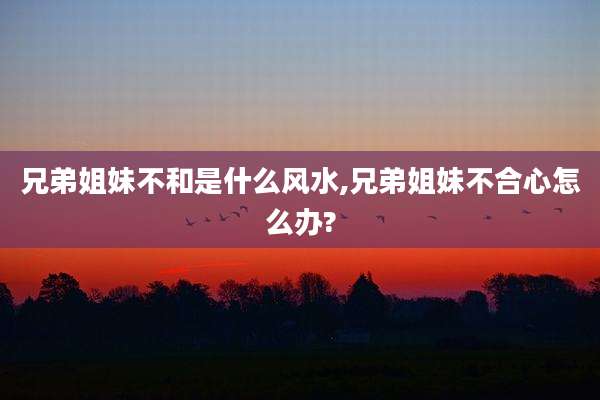 兄弟姐妹不和是什么风水,兄弟姐妹不合心怎么办?