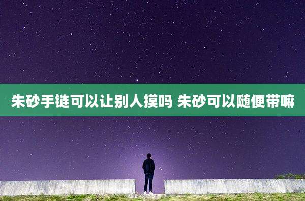 朱砂手链可以让别人摸吗 朱砂可以随便带嘛