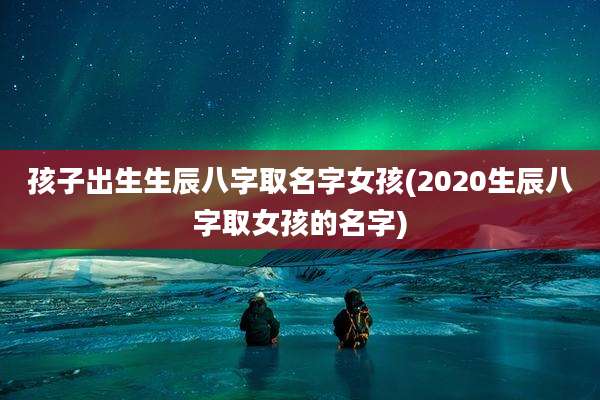 孩子出生生辰八字取名字女孩(2020生辰八字取女孩的名字)