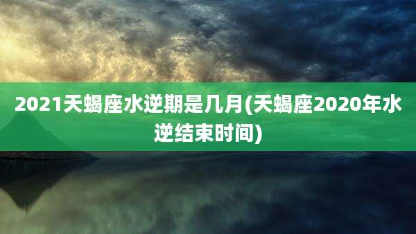 2021天蝎座水逆期是几月(天蝎座2020年水逆结束时间)