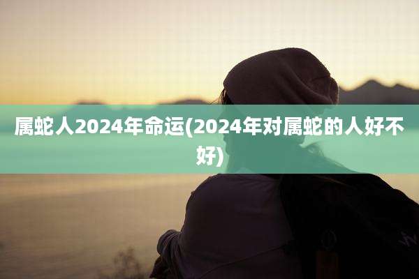 属蛇人2024年命运(2024年对属蛇的人好不好)