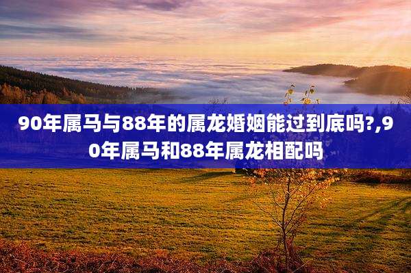 90年属马与88年的属龙婚姻能过到底吗?,90年属马和88年属龙相配吗