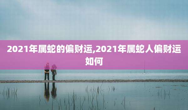 2021年属蛇的偏财运,2021年属蛇人偏财运如何