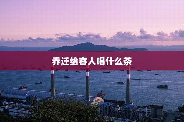 乔迁给客人喝什么茶