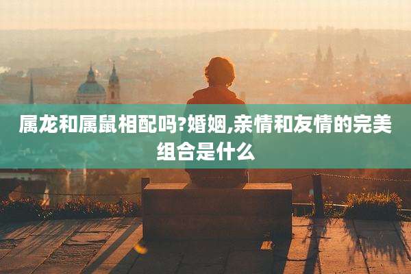属龙和属鼠相配吗?婚姻,亲情和友情的完美组合是什么