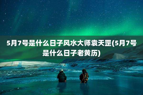 5月7号是什么日子风水大师袁天罡(5月7号是什么日子老黄历)