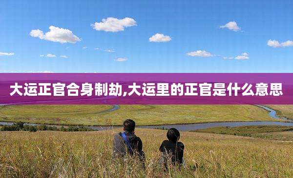 大运正官合身制劫,大运里的正官是什么意思
