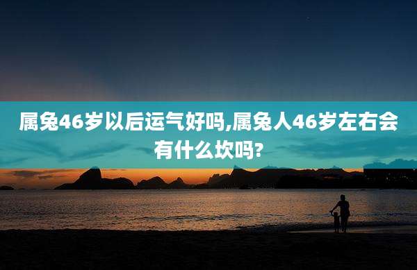 属兔46岁以后运气好吗,属兔人46岁左右会有什么坎吗?