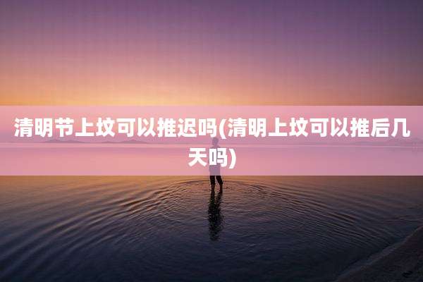 清明节上坟可以推迟吗(清明上坟可以推后几天吗)