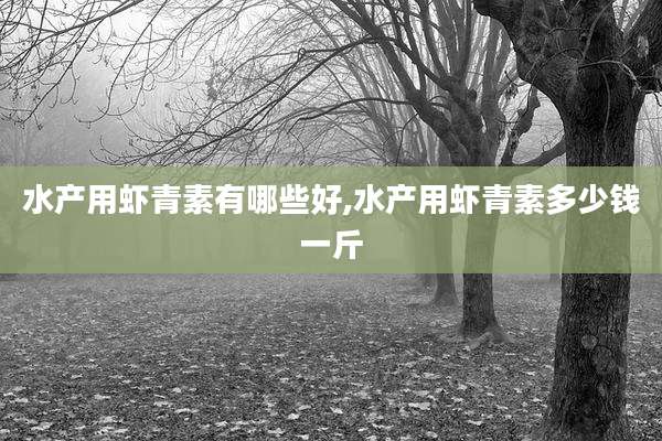 水产用虾青素有哪些好,水产用虾青素多少钱一斤