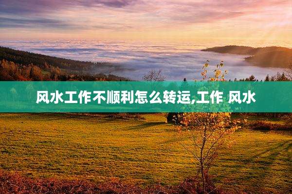 风水工作不顺利怎么转运,工作 风水