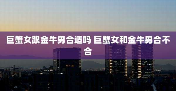 巨蟹女跟金牛男合适吗 巨蟹女和金牛男合不合