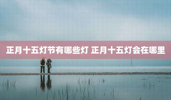 正月十五灯节有哪些灯 正月十五灯会在哪里