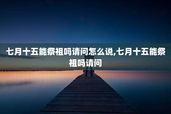 七月十五能祭祖吗请问怎么说,七月十五能祭祖吗请问