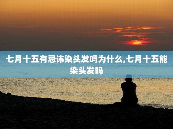 七月十五有忌讳染头发吗为什么,七月十五能染头发吗