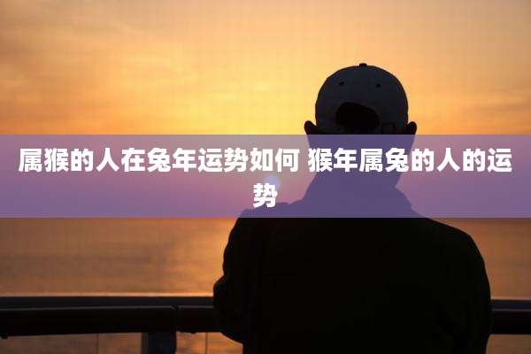 属猴的人在兔年运势如何 猴年属兔的人的运势
