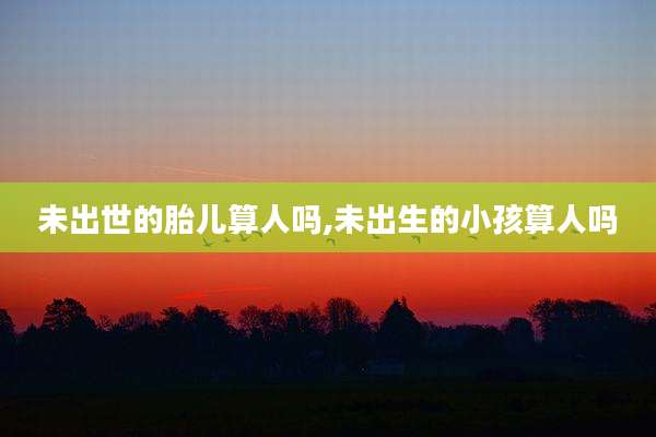 未出世的胎儿算人吗,未出生的小孩算人吗
