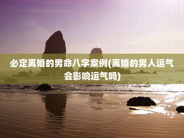 必定离婚的男命八字案例(离婚的男人运气会影响运气吗)