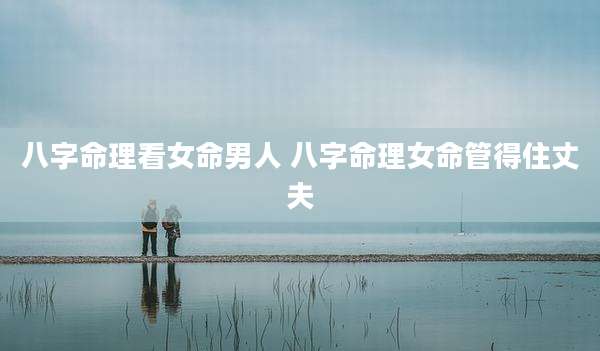 八字命理看女命男人 八字命理女命管得住丈夫
