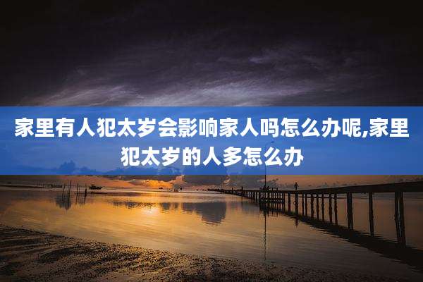 家里有人犯太岁会影响家人吗怎么办呢,家里犯太岁的人多怎么办