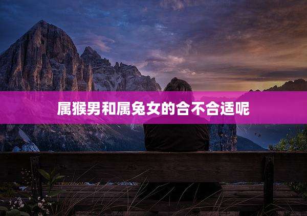 属猴男和属兔女的合不合适呢