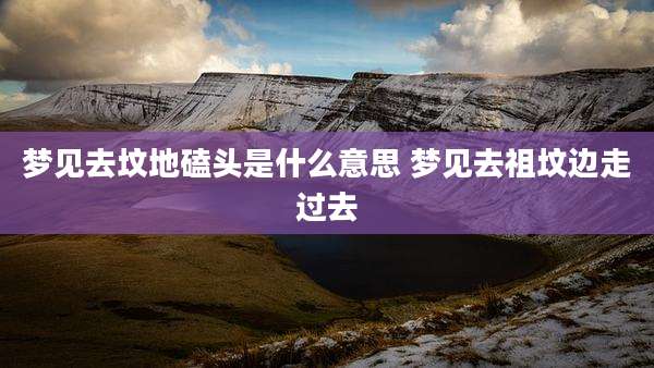 梦见去坟地磕头是什么意思 梦见去祖坟边走过去