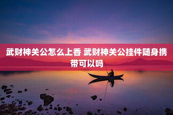 武财神关公怎么上香 武财神关公挂件随身携带可以吗