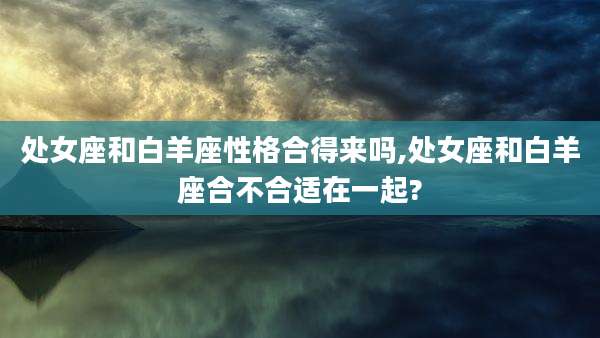处女座和白羊座性格合得来吗,处女座和白羊座合不合适在一起?