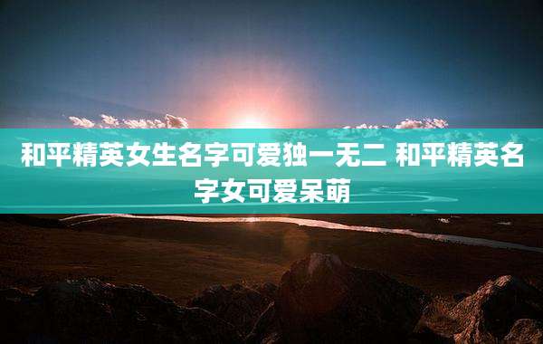 和平精英女生名字可爱独一无二 和平精英名字女可爱呆萌