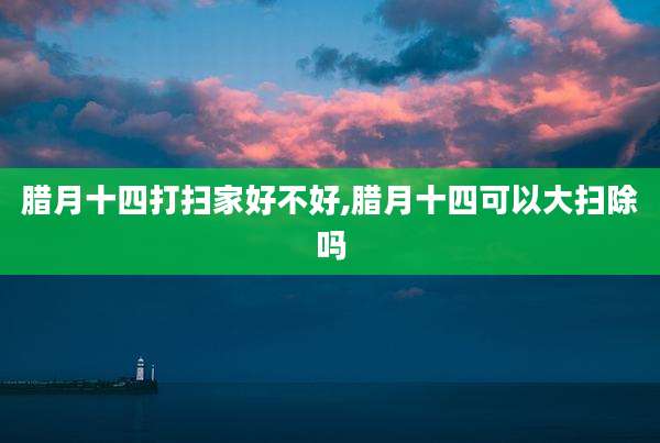 腊月十四打扫家好不好,腊月十四可以大扫除吗