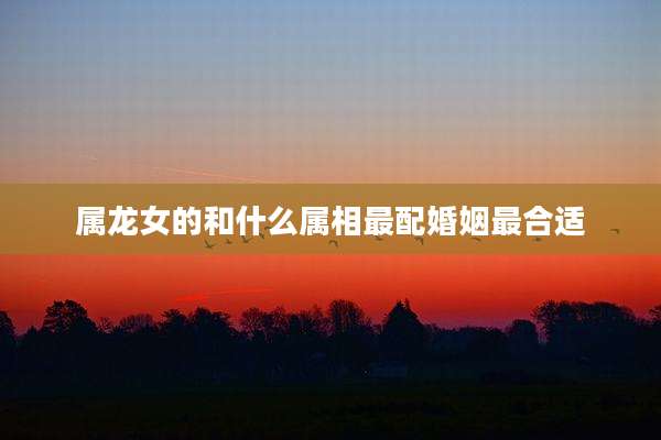 属龙女的和什么属相最配婚姻最合适