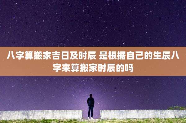 八字算搬家吉日及时辰 是根据自己的生辰八字来算搬家时辰的吗