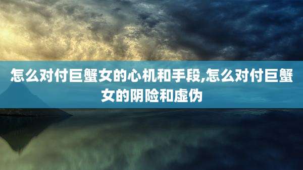 怎么对付巨蟹女的心机和手段,怎么对付巨蟹女的阴险和虚伪