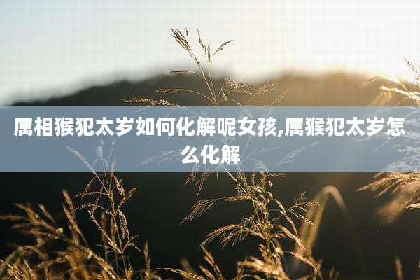 属相猴犯太岁如何化解呢女孩,属猴犯太岁怎么化解