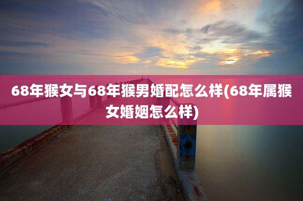 68年猴女与68年猴男婚配怎么样(68年属猴女婚姻怎么样)