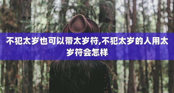 不犯太岁也可以带太岁符,不犯太岁的人用太岁符会怎样