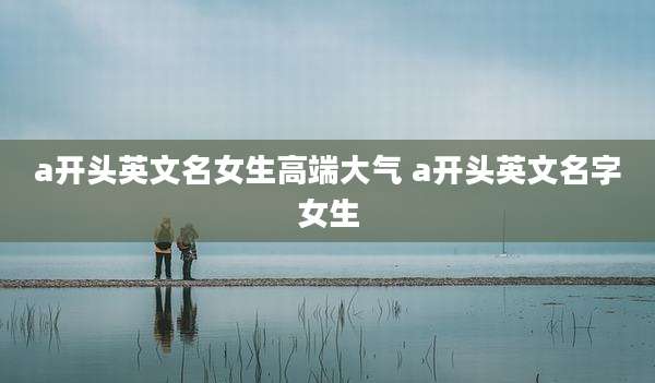 a开头英文名女生高端大气 a开头英文名字女生