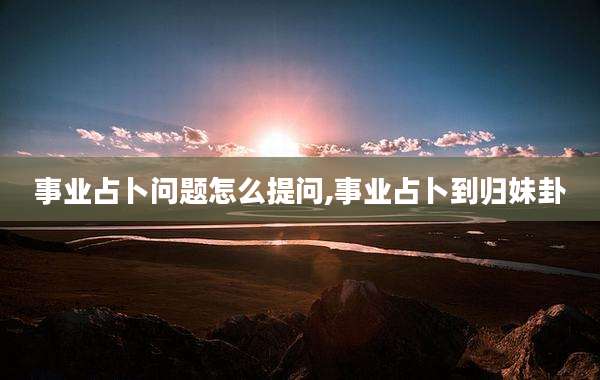 事业占卜问题怎么提问,事业占卜到归妹卦