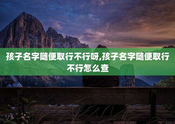 孩子名字随便取行不行呀,孩子名字随便取行不行怎么查
