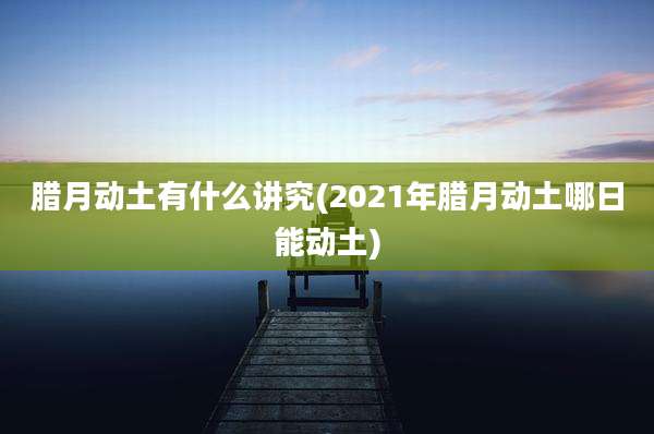 腊月动土有什么讲究(2021年腊月动土哪日能动土)