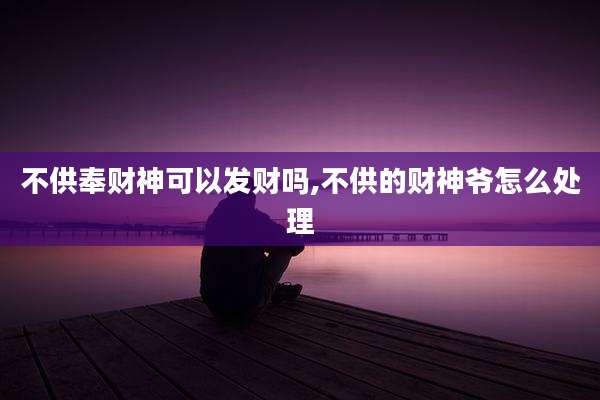 不供奉财神可以发财吗,不供的财神爷怎么处理