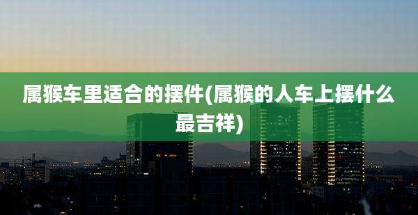 属猴车里适合的摆件(属猴的人车上摆什么最吉祥)