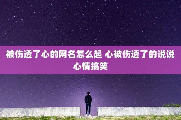 被伤透了心的网名怎么起 心被伤透了的说说心情搞笑