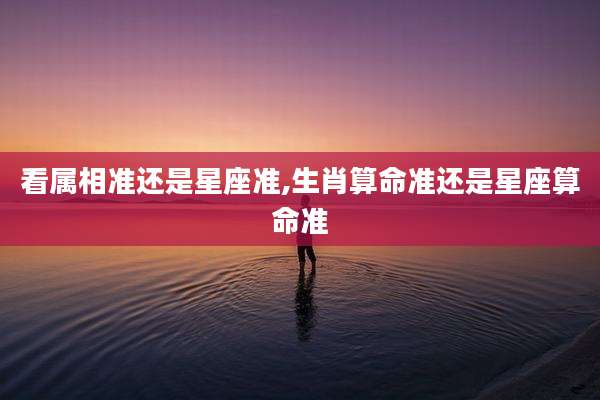 看属相准还是星座准,生肖算命准还是星座算命准