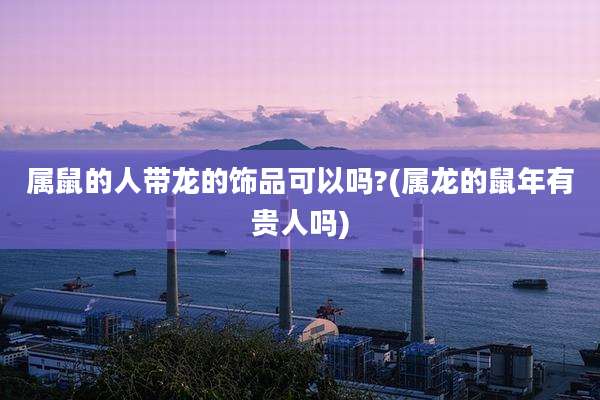 属鼠的人带龙的饰品可以吗?(属龙的鼠年有贵人吗)